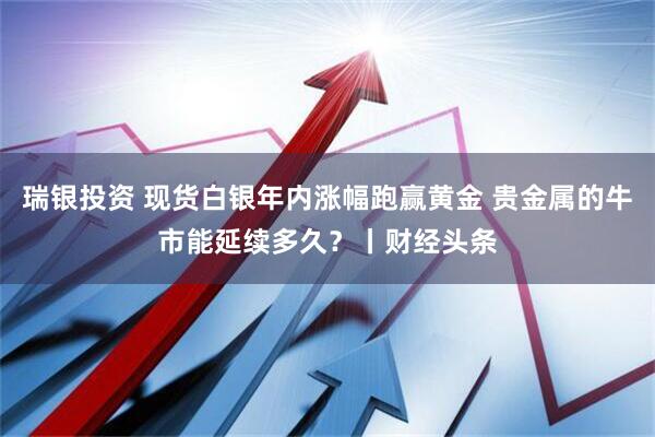 瑞银投资 现货白银年内涨幅跑赢黄金 贵金属的牛市能延续多久？丨财经头条
