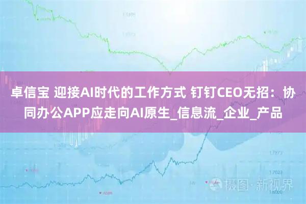卓信宝 迎接AI时代的工作方式 钉钉CEO无招：协同办公APP应走向AI原生_信息流_企业_产品