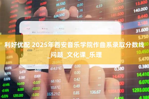 利好优配 2025年西安音乐学院作曲系录取分数线_问题_文化课_乐理