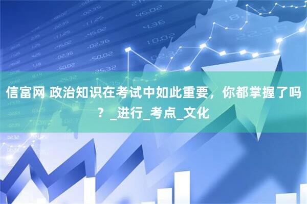 信富网 政治知识在考试中如此重要，你都掌握了吗？_进行_考点_文化