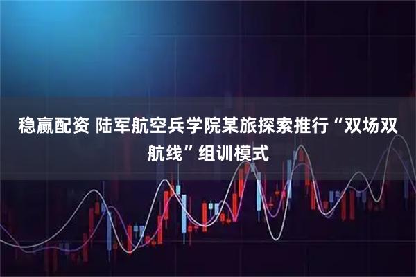 稳赢配资 陆军航空兵学院某旅探索推行“双场双航线”组训模式