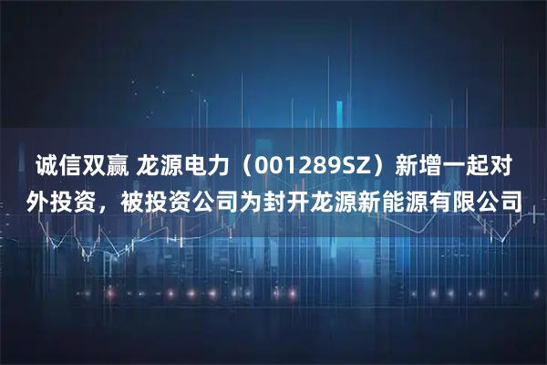 诚信双赢 龙源电力（001289SZ）新增一起对外投资，被投资公司为封开龙源新能源有限公司