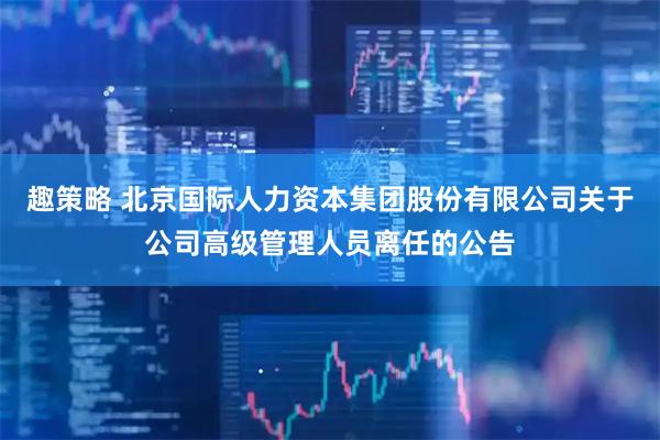 趣策略 北京国际人力资本集团股份有限公司关于公司高级管理人员离任的公告