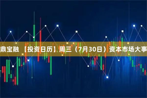 鼎宝融 【投资日历】周三（7月30日）资本市场大事