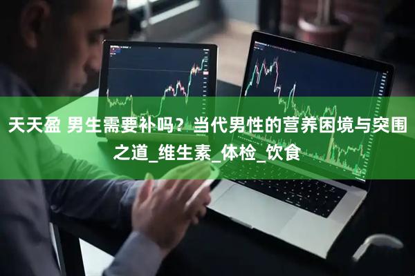 天天盈 男生需要补吗？当代男性的营养困境与突围之道_维生素_体检_饮食