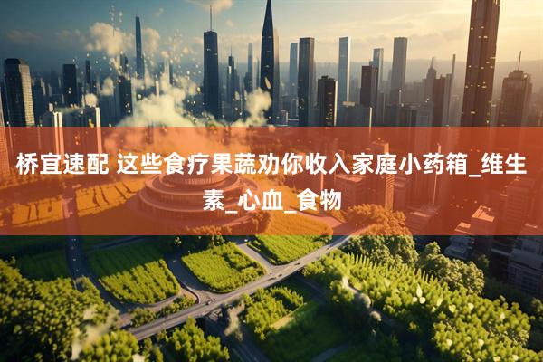 桥宜速配 这些食疗果蔬劝你收入家庭小药箱_维生素_心血_食物