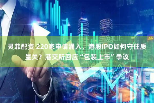 灵菲配资 220家申请涌入，港股IPO如何守住质量关？港交所回应“包装上市”争议