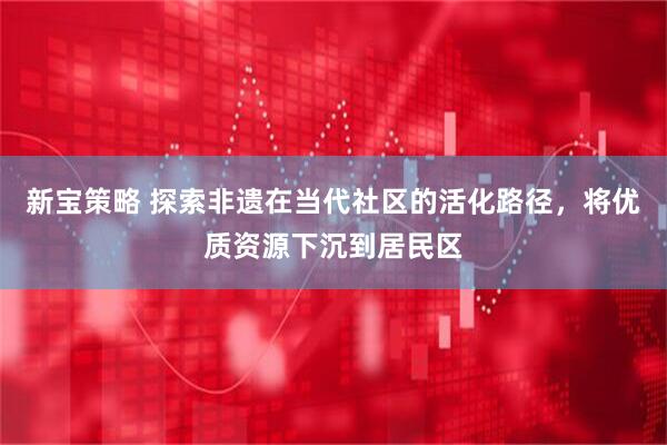 新宝策略 探索非遗在当代社区的活化路径，将优质资源下沉到居民区