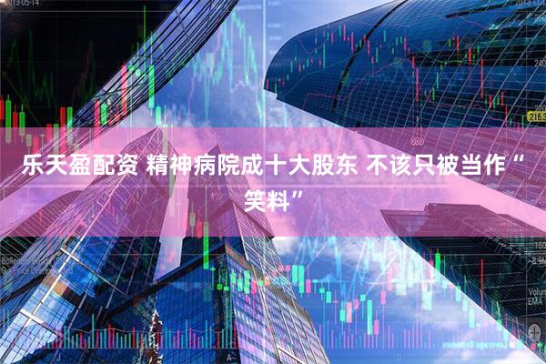 乐天盈配资 精神病院成十大股东 不该只被当作“笑料”