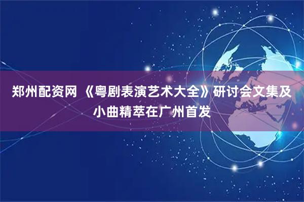 郑州配资网 《粤剧表演艺术大全》研讨会文集及小曲精萃在广州首发
