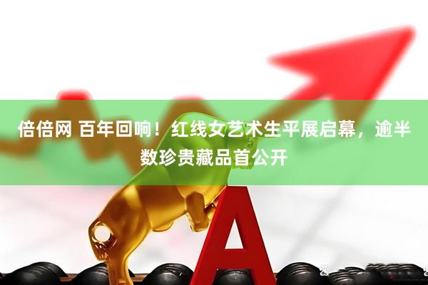 倍倍网 百年回响！红线女艺术生平展启幕，逾半数珍贵藏品首公开