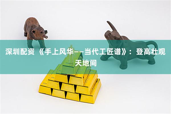 深圳配资 《手上风华——当代工匠谱》：登高壮观天地间