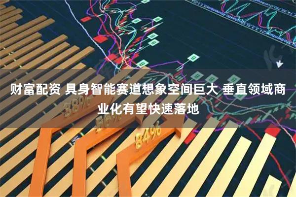 财富配资 具身智能赛道想象空间巨大 垂直领域商业化有望快速落地