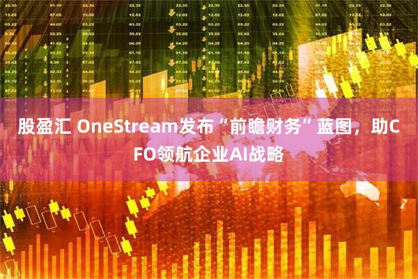 股盈汇 OneStream发布“前瞻财务”蓝图，助CFO领航企业AI战略