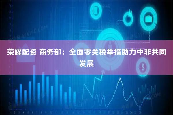荣耀配资 商务部：全面零关税举措助力中非共同发展