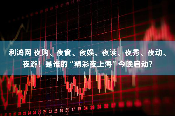 利鸿网 夜购、夜食、夜娱、夜读、夜秀、夜动、夜游！是谁的“精彩夜上海”今晚启动？