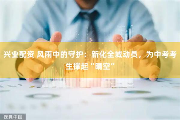 兴业配资 风雨中的守护：新化全城动员，为中考考生撑起“晴空”