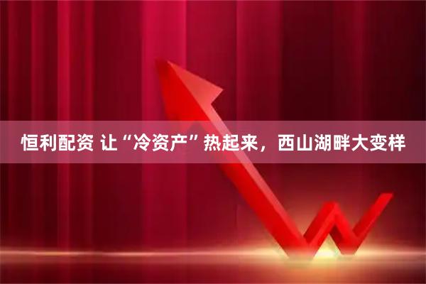 恒利配资 让“冷资产”热起来，西山湖畔大变样