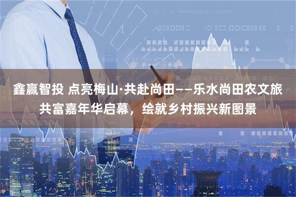 鑫赢智投 点亮梅山·共赴尚田——乐水尚田农文旅共富嘉年华启幕，绘就乡村振兴新图景