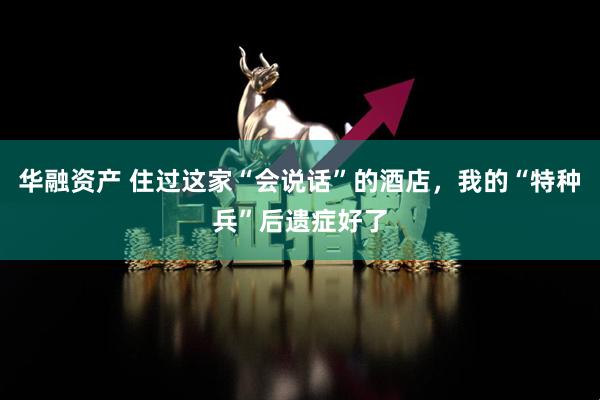 华融资产 住过这家“会说话”的酒店，我的“特种兵”后遗症好了