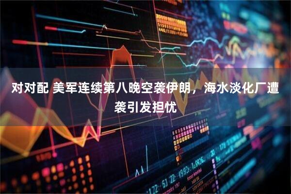 对对配 美军连续第八晚空袭伊朗，海水淡化厂遭袭引发担忧