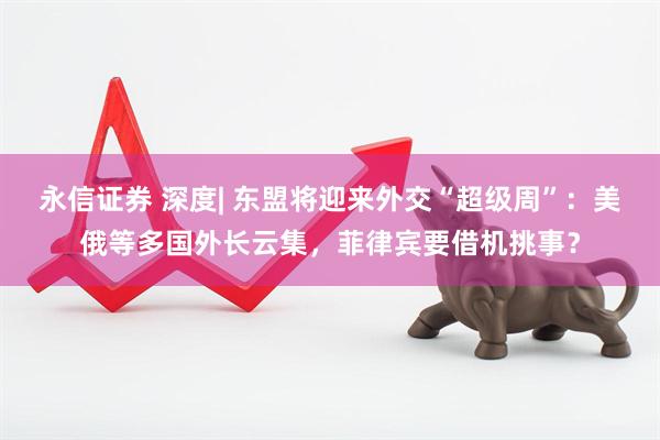 永信证券 深度| 东盟将迎来外交“超级周”：美俄等多国外长云集，菲律宾要借机挑事？