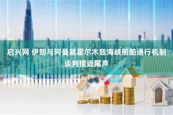 启兴网 伊朗与阿曼就霍尔木兹海峡船舶通行机制谈判接近尾声