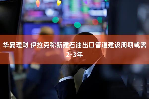 华夏理财 伊拉克称新建石油出口管道建设周期或需2-3年